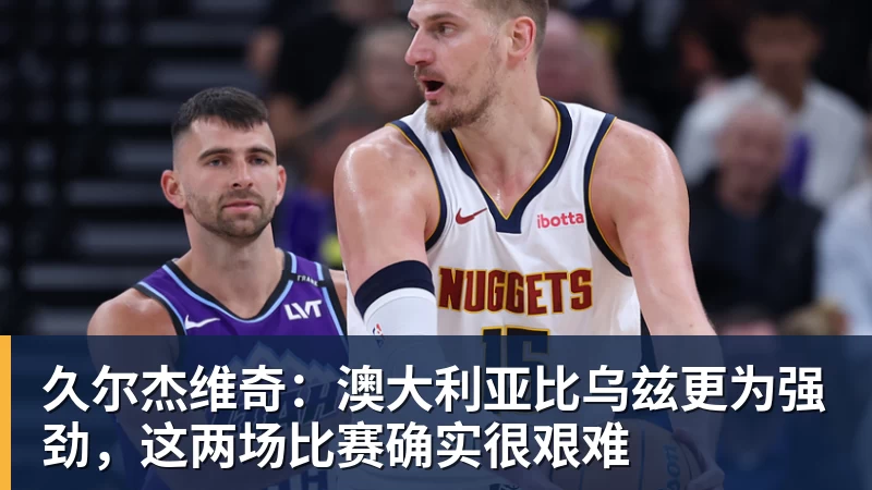 久尔杰维奇：澳大利亚比乌兹更为强劲，这两场比赛确实很艰难